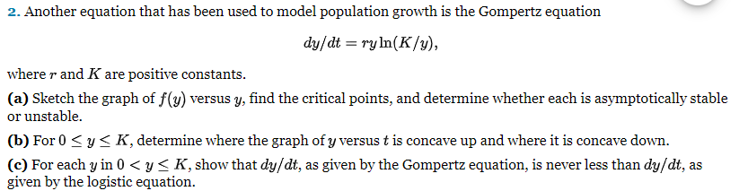 2. Another equation that has been used to model population growth is the Gompertz equation
dy/dt = ry ln(K/y),
where r and K are positive constants.
(a) Sketch the graph of f(y) versus y, find the critical points, and determine whether each is asymptotically stable
or unstable.
(b) For 0 ≤ y ≤ K, determine where the graph of y versus t is concave up and where it is concave down.
(c) For each y in 0 ≤ y ≤ K, show that dy/dt, as given by the Gompertz equation, is never less than dy/dt, as
given by the logistic equation.