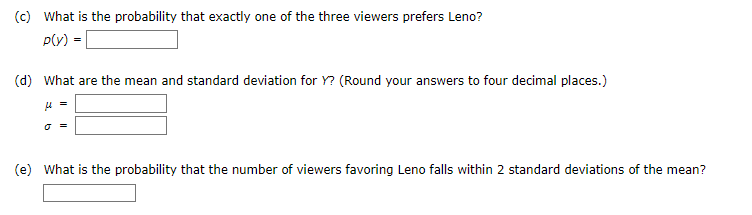 (c) What is the probability that exactly one of the three viewers prefers Leno?
p(y)
(d) What are the mean and standard deviation for Y? (Round your answers to four decimal places.)
O =
(e) What is the probability that the number of viewers favoring Leno falls within 2 standard deviations of the mean?
