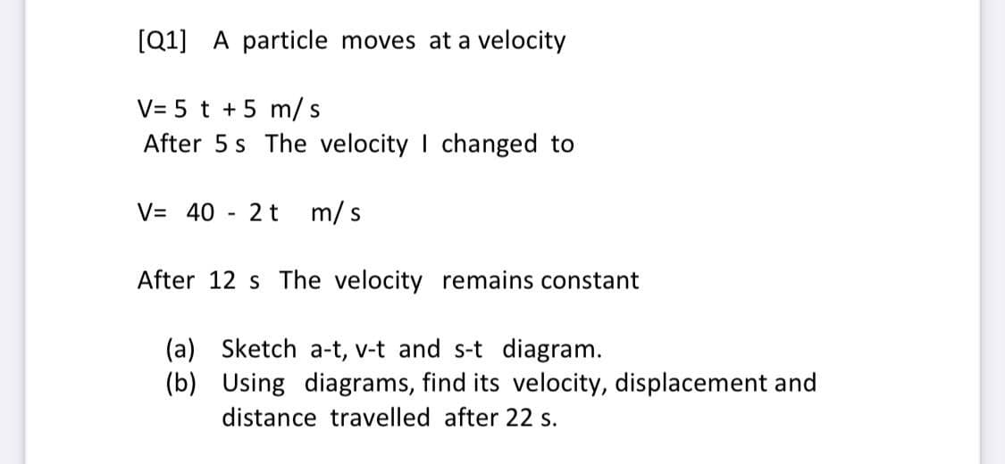 [Q1] A particle moves at a velocity
V= 5 t +5 m/s
After 5 s The velocity I changed to
V= 40
2 t
m/ s
After 12 s The velocity remains constant
(a) Sketch a-t, v-t and s-t diagram.
(b) Using diagrams, find its velocity, displacement and
distance travelled after 22 s.
