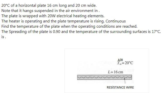 20°C of a horizontal plate 16 cm long and 20 cm wide.
Note that it hangs suspended in the air environment in.
The plate is wrapped with 20W electrical heating elements.
The heater is operating and the plate temperature is rising. Continuous
Find the temperature of the plate when the operating conditions are reached.
The Spreading of the plate is 0.90 and the temperature of the surrounding surfaces is 17°C.
is.
AİR
T=20°C
L=16 cm
RESİSTANCE WIRE

