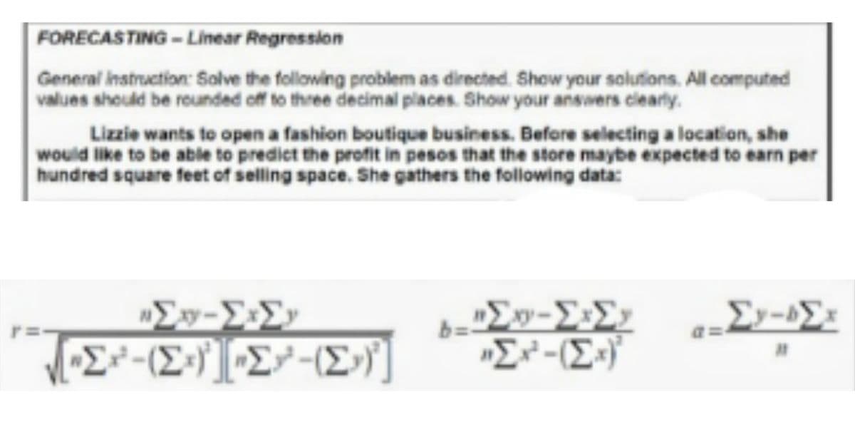 FORECASTING - Linear Regression
General instruction: Solve the following problem as directed. Show your solutions. All computed
values should be reunded off to three decimal places. Show your answers clearly.
Lizzie wants to open a fashion boutique business. Before selecting a location, she
would like to be able to predict the profit in pesos that the store maybe expected to earn per
hundred square feet of selling space. She gathers the following data:
