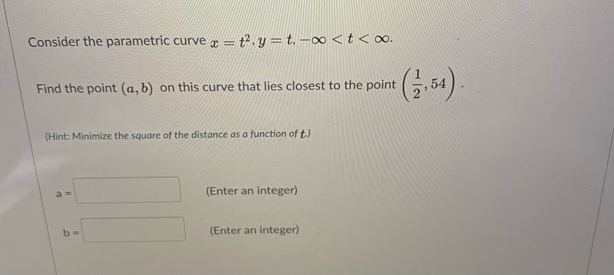 Consider the parametric curve x =
= t², y = t. –∞ <t < o∞o.
Find the point (a, b) on this curve that lies closest to the point
(Hint: Minimize the square of the distance as a function of t.)
a =
(Enter an integer)
b =
(Enter an integer)
