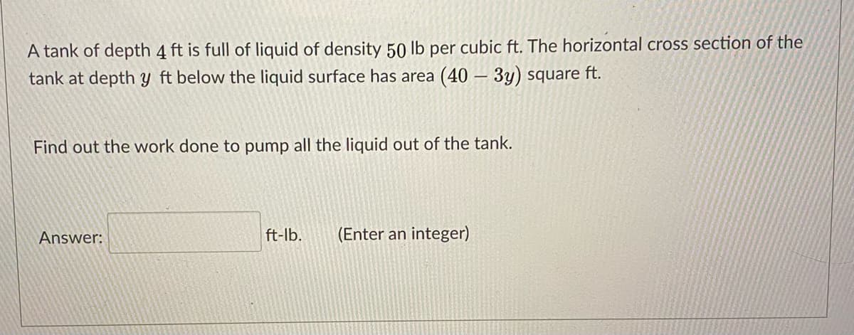 A tank of depth 4 ft is full of liquid of density 50 lb per cubic ft. The horizontal cross section of the
tank at depth y ft below the liquid surface has area (40 – 3y) square ft.
Find out the work done to pump all the liquid out of the tank.
Answer:
ft-lb.
(Enter an integer)
