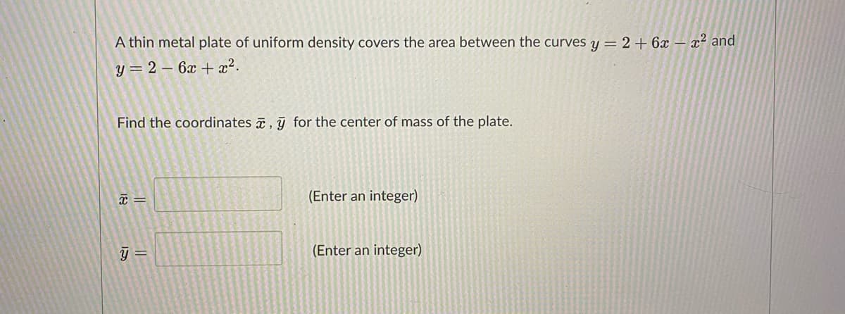 A thin metal plate of uniform density covers the area between the curves y = 2 + 6x – x² and
y = 2 – 6x + x².
Find the coordinates , y for the center of mass of the plate.
(Enter an integer)
y =
(Enter an integer)
