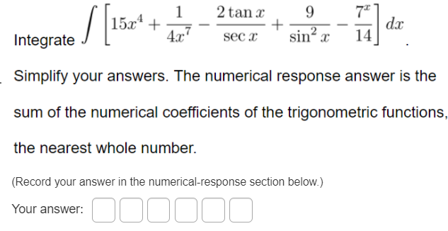 2 tan x
1
15х* +
4.x"
9.
dx
14
Imtegrate / [lis ,
sec x
sin x
Simplify your answers. The numerical response answer is the
sum of the numerical coefficients of the trigonometric functions,
the nearest whole number.
(Record your answer in the numerical-response section below.)
Your answer:
