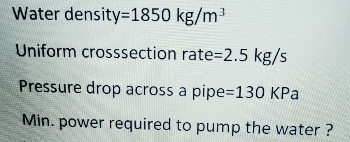 Water density=1850 kg/m³
Uniform crosssection rate3D2.5 kg/s
Pressure drop across a pipe=130 KPa
Min. power required to pump the water ?
