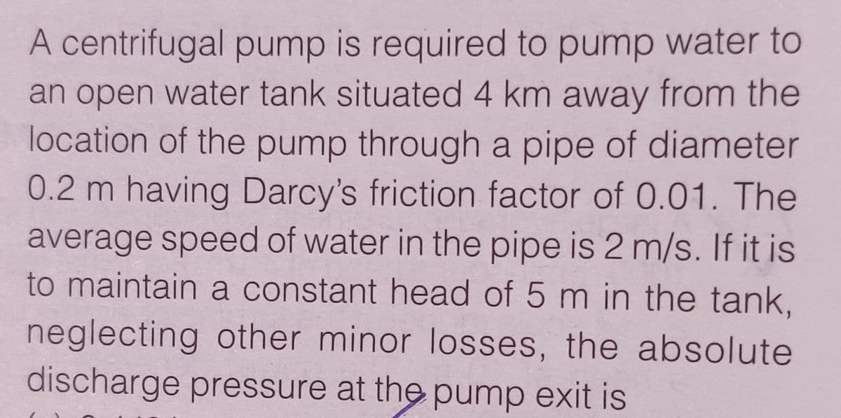 A centrifugal pump is required to pump water to
an open water tank situated 4 km away from the
location of the pump through a pipe of diameter
0.2 m having Darcy's friction factor of 0.01. The
average speed of water in the pipe is 2 m/s. If it is
to maintain a constant head of 5 m in the tank,
neglecting other minor losses, the absolute
discharge pressure at the pump exit is
