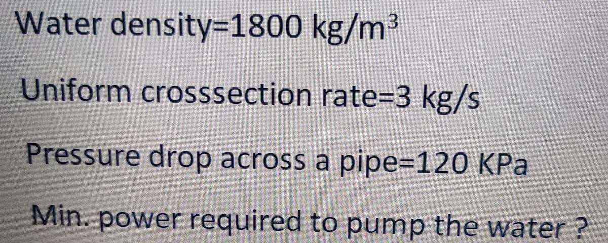 Water density=1800 kg/m3
Uniform crosssection rate=3 kg/s
Pressure drop across a pipe=120 KPa
Min.
power required to pump the water?
