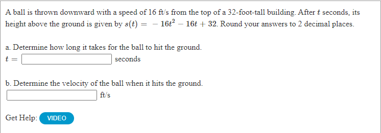 A ball is thrown downward with a speed of 16 ft/s from the top of a 32-foot-tall building. Aftert seconds, its
height above the ground is given by s(t) = – 16t – 16t + 32. Round your answers to 2 decimal places.
a. Determine how long it takes for the ball to hit the ground.
seconds
b. Determine the velocity of the ball when it hits the ground.
ft/s
Get Help:
VIDEO
