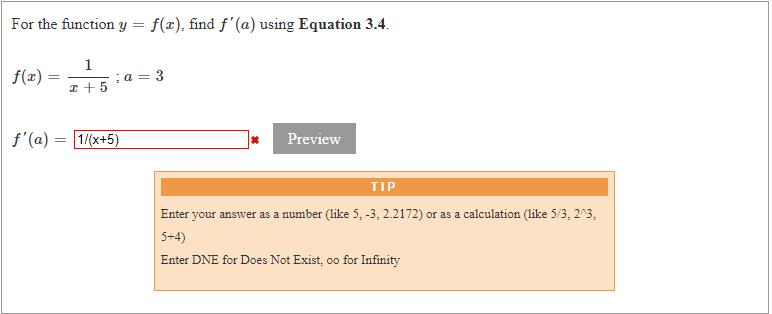 For the function y =
f(x), find f'(a) using Equation 3.4.
f(z):
1
;a = 3
x + 5
f'(a) :
1/(x+5)
Preview
TIP
Enter your answer as a number (like 5, -3, 2.2172) or as a calculation (like 5/3, 2^3,
5+4)
Enter DNE for Does Not Exist, oo for Infinity
