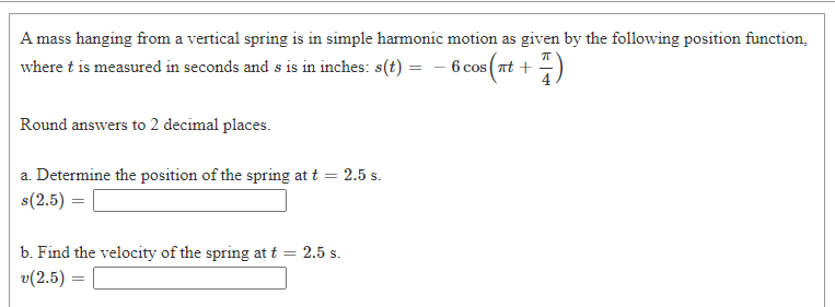 A mass hanging from a vertical spring is in simple harmonic motion as given by the following position function,
where t is measured in seconds and s is in inches: s(t) =
6 cos ( nt +
Round answers to 2 decimal places.
a. Determine the position of the spring at t :
2.5 s.
s(2.5) =
b. Find the velocity of t
spring at t = 2.5 s.
v(2.5) =
