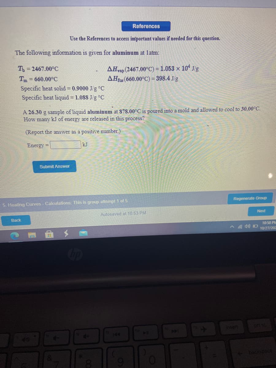 References
Use the References to access important values if needed for this question.
The following information is given for aluminum at latm:
T = 2467.00°C
AHvap (2467.00°C) = 1.053 × 10ª J/g
AĦfs (660.00°C) = 398.4 J/g
Tm = 660.00°C
Specific heat solid = 0.9000 J/g °C
Specific heat liquid = 1.088 J/g °C
A 26.30 g sample of liquid aluminum at 878.00°C is poured into a mold and allowed to cool to 30.00°C.
How many kJ of energy are released in this process?
(Report the answer as a positive number.)
Energy =
kJ
Submit Answer
5. Heating Curves - Calculations: This is group attempt 1 of 5
Regenerate Group
Autosaved at 10:53 PM
Next
Back
10:58 PM
10/27/202
op
insert
prt sc
140
501
4+
144
* backspac
