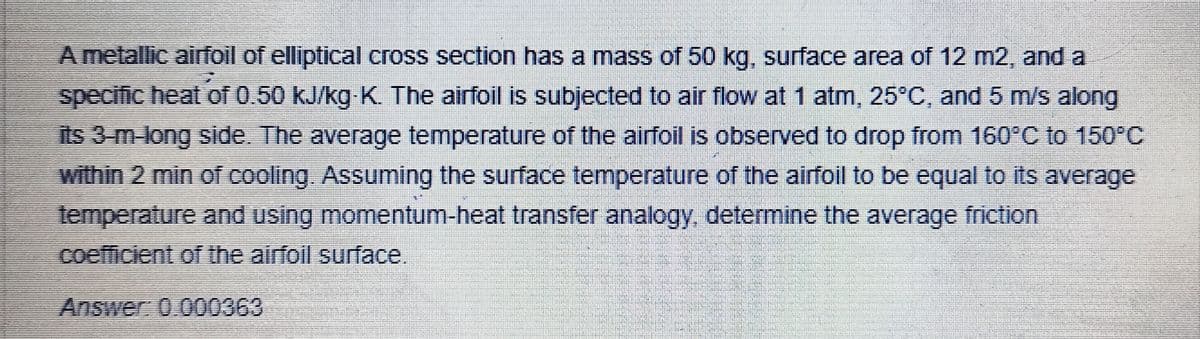 A metallic airfoil of elliptical cross section has a mass of 50 kg, surface area of 12 m2, and a
specific heat of 0.50 kJ/kg K. The airfoil is subjected to air flow at 1 atm, 25°C, and 5 m/s along
its 3-m-long side. The average temperature of the airfoil is observed to drop from 160°C to 150°C
within 2 min of cooling. Assuming the surface temperature of the airfoil to be equal to its average
temperature and using momentum-heat transfer analogy, determine the average friction
coefficient of the airfoil surface.
Answer: 0.000363
