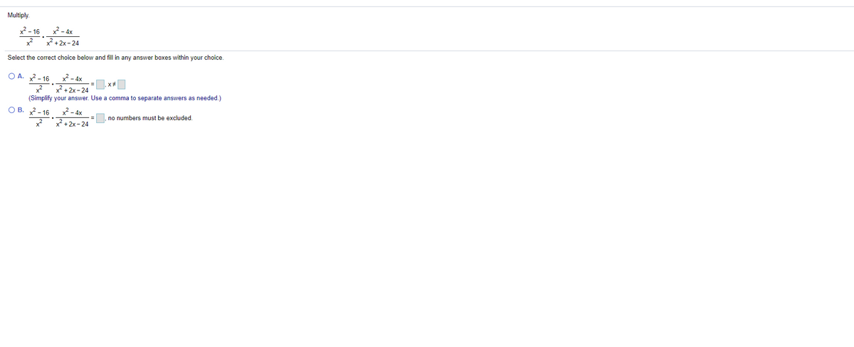 Multiply.
x - 4x
x + 2x - 24
x² - 16
x?
Select the correct choice below and fill in any answer boxes within your choice.
O A. 2- 16 x²- 4x
2 + 2x-24
(Simplify your answer. Use a comma to separate answers as needed.)
O B. 2- 16 x²- 4x
x² +2x- 24
no numbers must be excluded.
