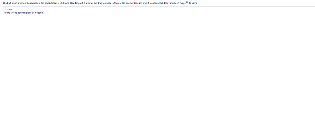 The half-life of a certain tranquilizer in the bloodstream is 45 hours. How long will it take for the drug to decay to 95% of the original dosage? Use the exponential decay model, A = Ao ekt, to solve.
hours
(Round to one decimal place as needed.)
