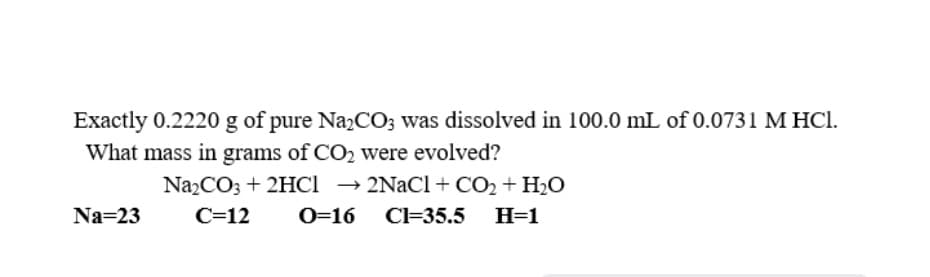 Exactly 0.2220 g of pure NazCO; was dissolved in 100.0 mL of 0.0731 M HCl.
What mass in grams of CO2 were evolved?
Na2CO3 + 2HCI → 2NaCl + CO2 + H2O
Na=23
C=12
O=16
Cl=35.5 H=1
