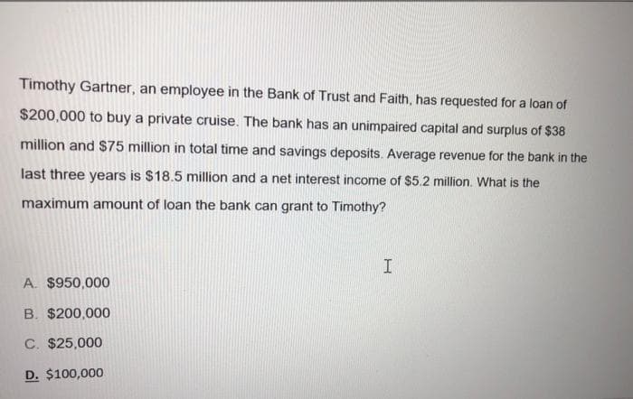 Timothy Gartner, an employee in the Bank of Trust and Faith, has requested for a loan of
$200,000 to buy a private cruise. The bank has an unimpaired capital and surplus of $38
million and $75 million in total time and savings deposits. Average revenue for the bank in the
last three years is $18.5 million and a net interest income of $5.2 million. What is the
maximum amount of loan the bank can grant to Timothy?
A. $950,000
B. $200,000
C. $25,000
D. $100,000
