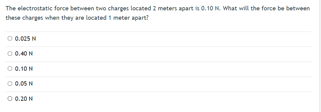 The electrostatic force between two charges located 2 meters apart is 0.10 N. What will the force be between
these charges when they are located 1 meter apart?
O 0.025 N
0.40 N
O 0.10 N
O 0.05 N
O 0.20 N
