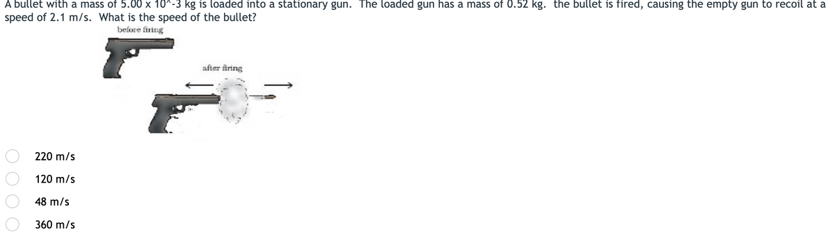 A bullet with a mass of 5.00 x 10^-3 kg is loaded into a stationary gun. The loaded gun has a mass of 0.52 kg. the bullet is fired, causing the empty gun to recoil at a
speed of 2.1 m/s. What is the speed of the bullet?
before firing
after fring
220 m/s
120 m/s
48 m/s
360 m/s
