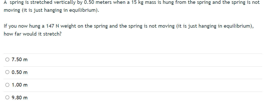 A spring is stretched vertically by 0.50 meters when a 15 kg mass is hung from the spring and the spring is not
moving (it is just hanging in equilibrium).
If you now hung a 147 N weight on the spring and the spring is not moving (it is just hanging in equilibrium),
how far would it stretch?
7.50 m
O 0.50 m
O 1.00 m
O 9.80 m
