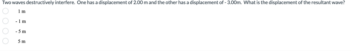 Two waves destructively interfere. One has a displacement of 2.00 m and the other has a displacement of - 3.00m. What is the displacement of the resultant wave?
1 m
- 1 m
- 5 m
5 m
