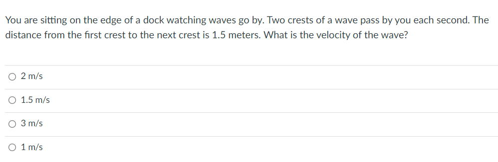 You are sitting on the edge of a dock watching waves go by. Two crests of a wave pass by you each second. The
distance from the first crest to the next crest is 1.5 meters. What is the velocity of the wave?
O 2 m/s
O 1.5 m/s
3 m/s
1 m/s

