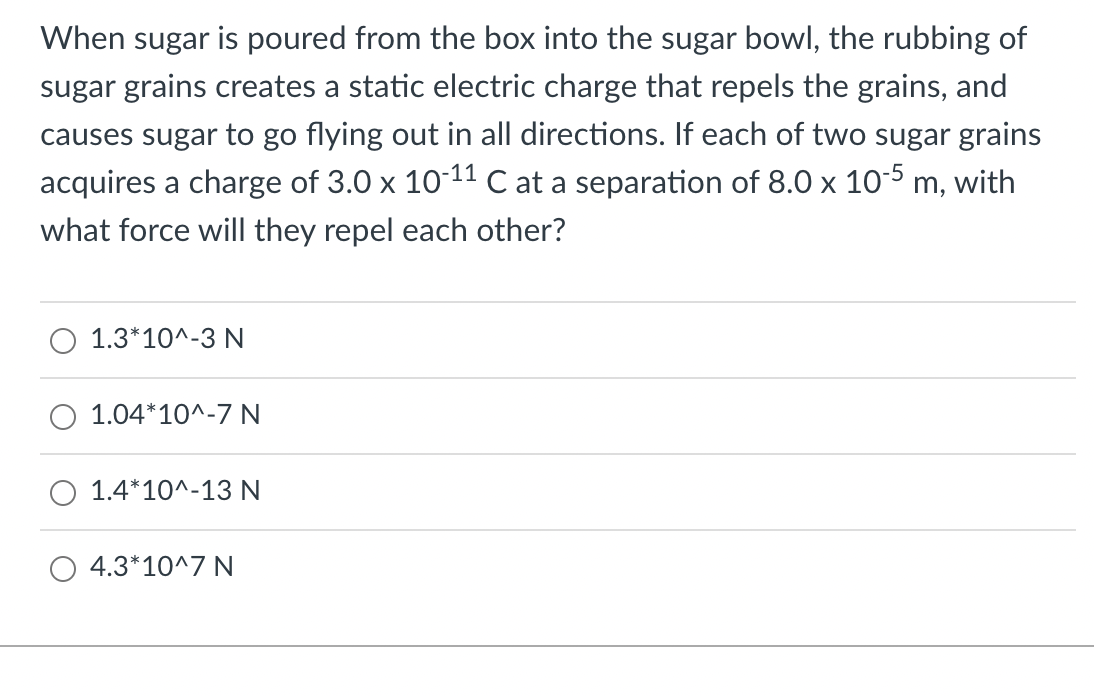 When sugar is poured from the box into the sugar bowl, the rubbing of
sugar grains creates a static electric charge that repels the grains, and
causes sugar to go flying out in all directions. If each of two sugar grains
acquires a charge of 3.0 x 10-11 C at a separation of 8.0 x 10-5 m, with
what force will they repel each other?
1.3*10^-3 N
1.04*10^-7 N
1.4*10^-13 N
4.3*10^7 N

