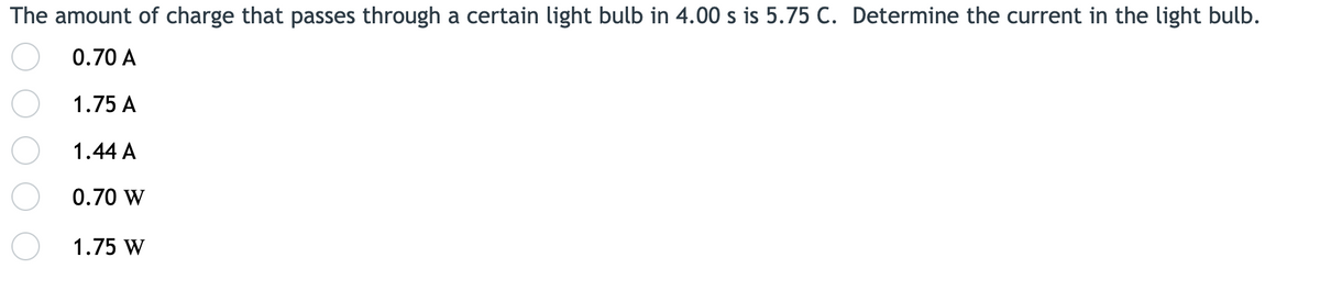 The amount of charge that passes through a certain light bulb in 4.00 s is 5.75 C. Determine the current in the light bulb.
0.70 A
1.75 A
1.44 A
0.70 W
1.75 W
