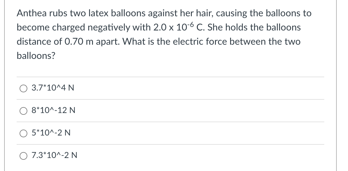 Anthea rubs two latex balloons against her hair, causing the balloons to
become charged negatively with 2.0 x 10-6 C. She holds the balloons
distance of 0.70 m apart. What is the electric force between the two
balloons?
3.7*10^4 N
8*10^-12 N
O 5*10^-2 N
O 7.3*10^-2 N
