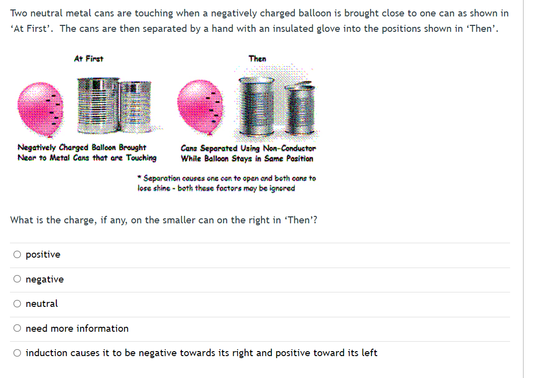 Two neutral metal cans are touching when a negatively charged balloon is brought close to one can as shown in
'At First'. The cans are then separated by a hand with an insulated glove into the positions shown in 'Then'.
At First
Then
Negatively Charged Balloon Brought
Near to Metal Cans that are Touching
Cans Separated Using Non-Conductor
While Balloon Stays in Same Position
* Separation causes one con to open cnd both cans to
lose shine - both these factors may be ignored
What is the charge, if any, on the smaller can on the right in 'Then'?
O positive
O negative
O neutral
O need more information
O induction causes it to be negative towards its right and positive toward its left
