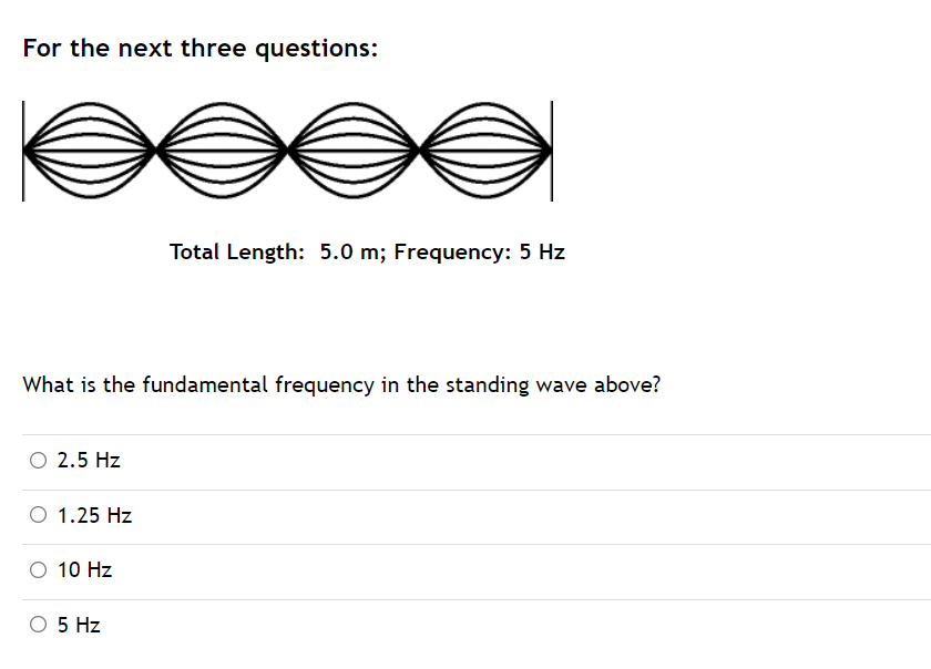 For the next three questions:
Total Length: 5.0 m; Frequency: 5 Hz
What is the fundamental frequency in the standing wave above?
O 2.5 Hz
O 1.25 Hz
O 10 Hz
O 5 Hz
