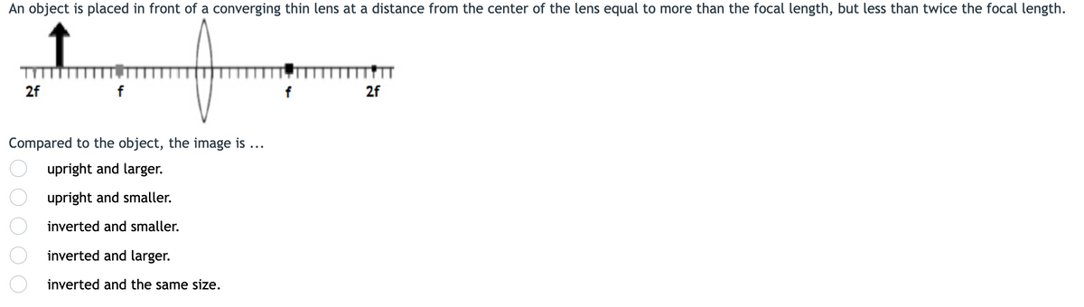 An object is placed in front of a converging thin lens at a distance from the center of the lens equal to more than the focal length, but less than twice the focal length.
2f
2f
Compared to the object, the image is ...
upright and larger.
upright and smaller.
inverted and smaller.
inverted and larger.
inverted and the same size.
