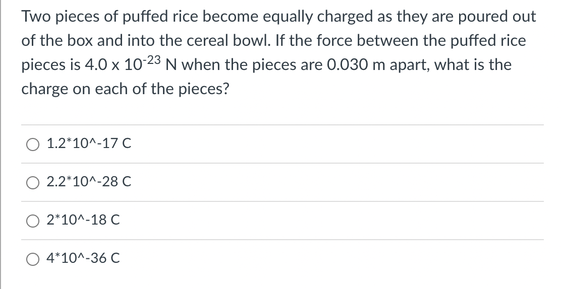 Two pieces of puffed rice become equally charged as they are poured out
of the box and into the cereal bowl. If the force between the puffed rice
pieces is 4.0 x 10 23 N when the pieces are 0.030 m apart, what is the
charge on each of the pieces?
1.2*10^-17 C
2.2*10^-28 C
2*10^-18 C
4*10^-36 C
