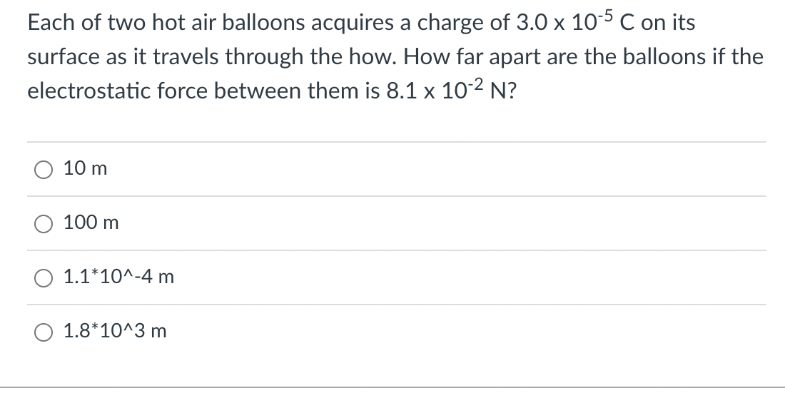 Each of two hot air balloons acquires a charge of 3.0 x 10-5 C on its
surface as it travels through the how. How far apart are the balloons if the
electrostatic force between them is 8.1 x 10-2 N?
10 m
100 m
O 1.1*10^-4 m
O 1.8*10^3 m
