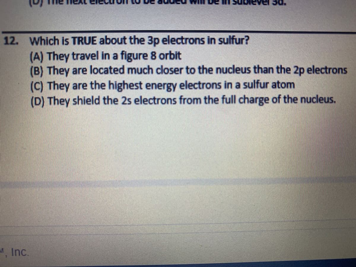 12. Which is TRUE about the 3p electrons in sulfur?
(A) They travel in a figure 8 orbit
(B) They are located much closer to the nucleus than the 2p electrons
(C) They are the highest energy electrons in a sulfur atom
(D) They shield the 2s electrons from the full charge of the nucleus.
M. Inc.
