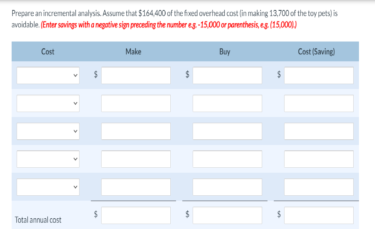 Prepare an incremental analysis. Assume that $164,400 of the fixed overhead cost (in making 13,700 of the toy pets) is
avoidable. (Enter savings with a negative sign preceding the number e.g. -15,000 or parenthesis, e.g. (15,000).)
Cost
Total annual cost
+A
$
Make
tA
Buy
Cost (Saving)