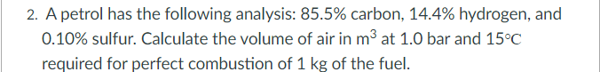 2. A petrol has the following analysis: 85.5% carbon, 14.4% hydrogen, and
0.10% sulfur. Calculate the volume of air in m³ at 1.0 bar and 15°C
required for perfect combustion of 1 kg of the fuel.