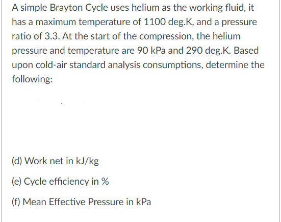 A simple Brayton Cycle uses helium as the working fluid, it
has a maximum temperature of 1100 deg.K, and a pressure
ratio of 3.3. At the start of the compression, the helium
pressure and temperature are 90 kPa and 290 deg.K. Based
upon cold-air standard analysis consumptions, determine the
following:
(d) Work net in kJ/kg
(e) Cycle efficiency in %
(f) Mean Effective Pressure in kPa