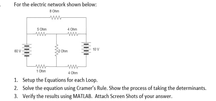 For the electric network shown below:
8 Ohm
ww
60 V
I.I.I.I
5 Ohm
ww
www
1 Ohm
4 Ohm
ww
Ohm
wwww
4 Ohm
THE
10 V
1. Setup the Equations for each Loop.
2. Solve the equation using Cramer's Rule. Show the process of taking the determinants.
3. Verify the results using MATLAB. Attach Screen Shots of your answer.