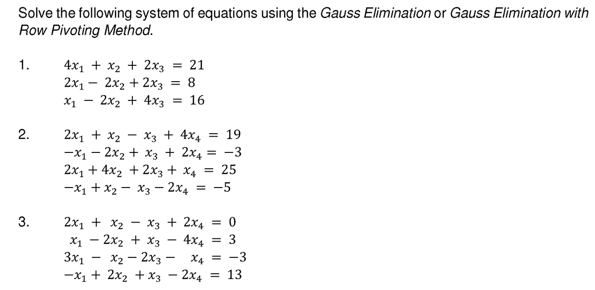 Solve the following system of equations using the Gauss Elimination or Gauss Elimination with
Row Pivoting Method.
1.
2.
3.
21
4x₁ + x₂ + 2x3 =
2x₁ 2x₂ + 2x3 = 8
2x₂ + 4x3 = 16
X1
2x₁ + x₂
X3 + 4x4 = 19
-x₁2x₂ + x3 + 2x₁ = -3
2x₁ + 4x₂
+ 2x3 + x4 = 25
-X₁ + X₂
X3 2x4 = -5
x3 + 2x4
4x4
2x₁ + x₂
x₁2x₂ + x3
= 0
= 3
ХА
-3
3x1
x₂ - 2x3-
-x₁ + 2x₂ + x3 2x4 = 13
-
