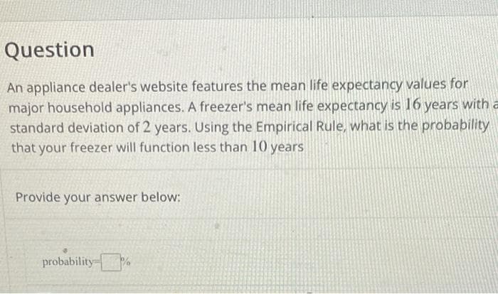 Question
An appliance dealer's website features the mean life expectancy values for
major household appliances. A freezer's mean life expectancy is 16 years with a
standard deviation of 2 years. Using the Empirical Rule, what is the probability
that your freezer will function less than 10 years
Provide your answer below:
probability %
