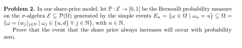 Problem 2. In our share-price model, let P : E → [0, 1] be the Bernoulli probability measure
on the o-algebra Ɛ C P(N) generated by the simple events En = {w E N | wn = u} C N =
{w = (w;)jen | wj € {u, d} ▼ j € N}, with n E N.
Prove that the event that the share price always increases will occur with probability
zero.
