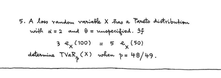 5. A loss random variable X has a Pareto distribution
and e = unspecified. If
with d = 2
(100)
5 e, (50)
3 ex
determine TVAR, (x) when p= 48/49.
%3D
