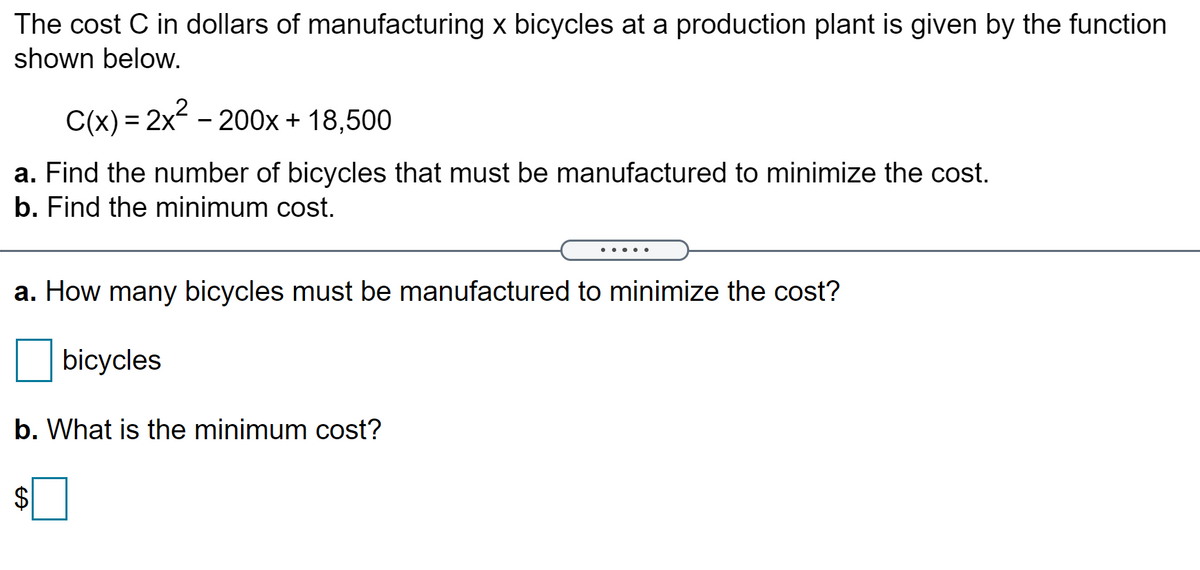 The cost C in dollars of manufacturing x bicycles at a production plant is given by the function
shown below.
C(x) = 2x - 200x + 18,500
a. Find the number of bicycles that must be manufactured to minimize the cost.
b. Find the minimum cost.
....
a. How many bicycles must be manufactured to minimize the cost?
bicycles
b. What is the minimum cost?
