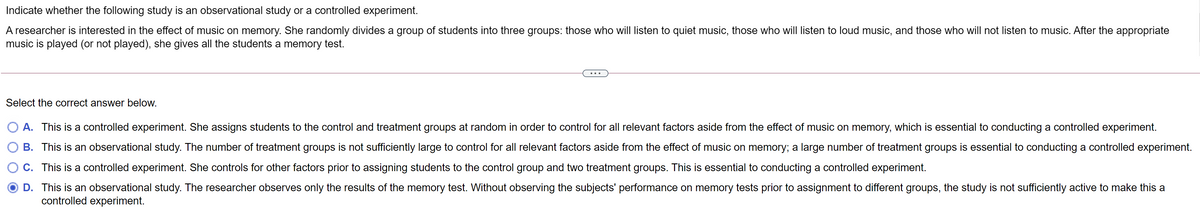 Indicate whether the following study is an observational study or a controlled experiment.
A researcher is interested in the effect of music on memory. She randomly divides a group of students into three groups: those who will listen to quiet music, those who will listen to loud music, and those who will not listen to music. After the appropriate
music is played (or not played), she gives all the students a memory test.
Select the correct answer below.
O A. This is a controlled experiment. She assigns students to the control and treatment groups at random in order to control for all relevant factors aside from the effect of music on memory, which is essential to conducting a controlled experiment.
B. This is an observational study. The number of treatment groups is not sufficiently large to control for all relevant factors aside from the effect of music on memory; a large number of treatment groups is essential to conducting a controlled experiment.
O C. This is a controlled experiment. She controls for other factors prior to assigning students to the control group and two treatment groups. This is essential to conducting a controlled experiment.
D. This is an observational study. The researcher observes only the results of the memory test. Without observing the subjects' performance on memory tests prior to assignment to different groups, the study is not sufficiently active to make this a
controlled experiment.
