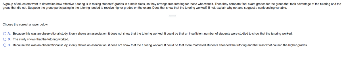 A group of educators want to determine how effective tutoring is in raising students' grades in a math class, so they arrange free tutoring for those who want it. Then they compare final exam grades for the group that took advantage of the tutoring and the
group that did not. Suppose the group participating in the tutoring tended to receive higher grades on the exam. Does that show that the tutoring worked? If not, explain why not and suggest a confounding variable.
Choose the correct answer below.
A. Because this was an observational study, it only shows an association; it does not show that the tutoring worked. It could be that an insufficient number of students were studied to show that the tutoring worked.
B. The study shows that the tutoring worked.
O C. Because this was an observational study, it only shows an association; it does not show that the tutoring worked. It could be that more motivated students attended the tutoring and that was what caused the higher grades.
