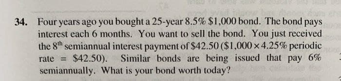 34. Four years ago you bought a 25-year 8.5% $1,000 bond. The bond pays
interest each 6 months. You want to sell the bond. You just received
the 8h semiannual interest payment of $42.50 ($1,000 x 4.25% periodic
rate = $42.50).
semiannually. What is your bond worth today?
Similar bonds are being issued that pay 6%
