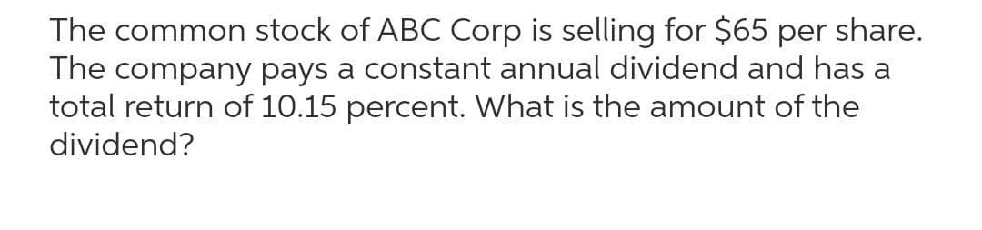 The common stock of ABC Corp is selling for $65 per share.
The company pays a constant annual dividend and has a
total return of 10.15 percent. What is the amount of the
dividend?
