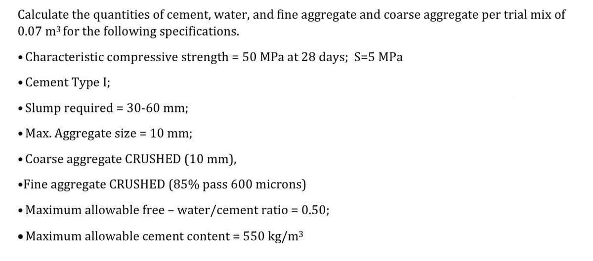 Calculate the quantities of cement, water, and fine aggregate and coarse aggregate per trial mix of
0.07 m3 for the following specifications.
• Characteristic compressive strength = 50 MPa at 28 days; S=5 MPa
• Cement Type I;
Slump required = 30-60 mm;
• Max. Aggregate size = 10 mm;
• Coarse aggregate CRUSHED (10 mm),
•Fine aggregate CRUSHED (85% pass 600 microns)
• Maximum allowable free - water/cement ratio 0.50;
• Maximum allowable cement content = 550 kg/m3
