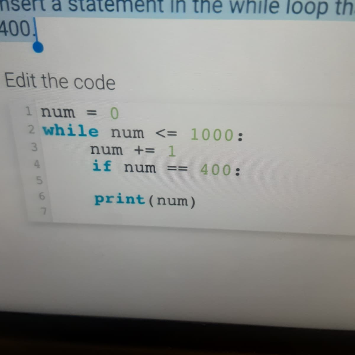 a sta
ent in the while loop thị
400!
Edit the code
1 num = 0
2 while num <= 1000:
3
num += 1
4.
if num ==
400:
6.
print(num)
7.
